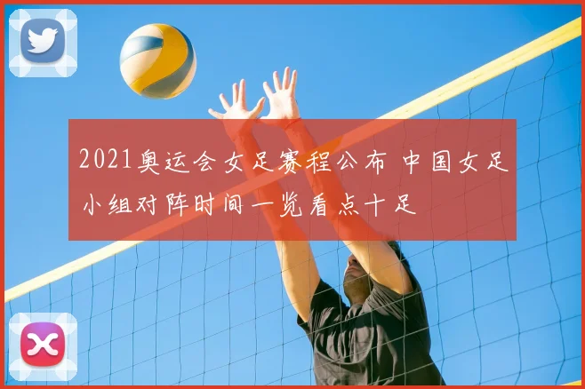 2021奥运会女足赛程公布 中国女足小组对阵时间一览看点十足