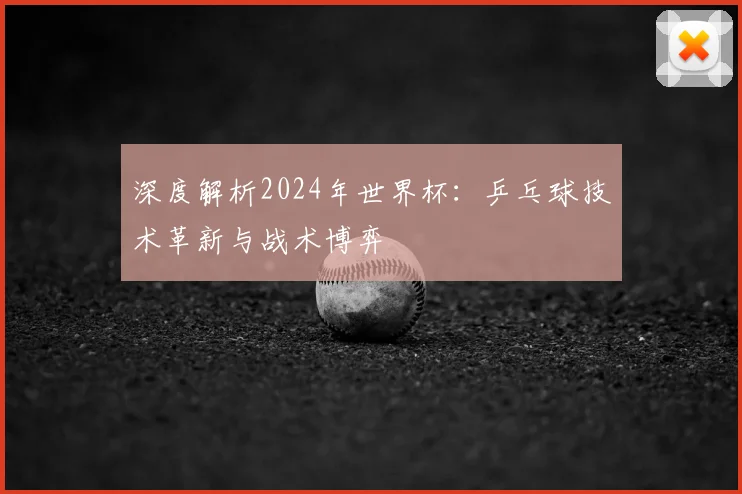 深度解析2024年世界杯:乒乓球技术革新与战术博弈