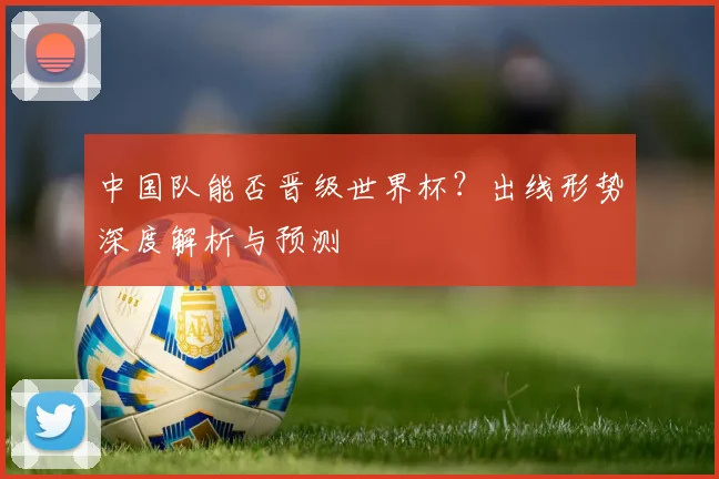 中国队能否晋级世界杯？出线形势深度解析与预测