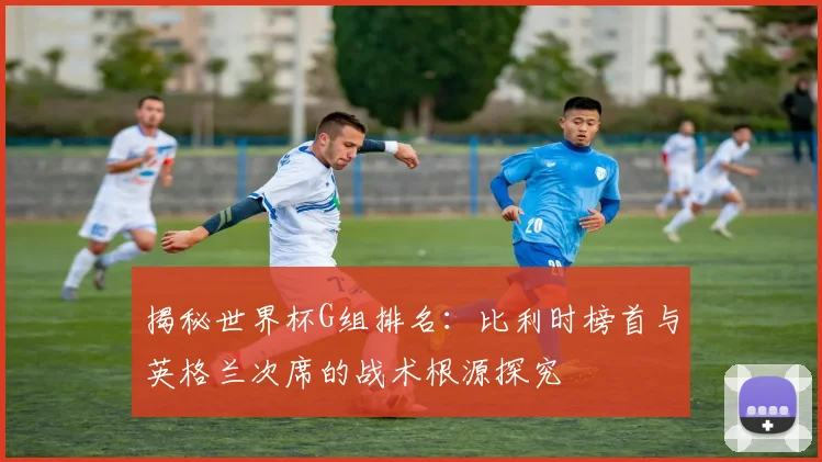 揭秘世界杯G组排名:比利时榜首与英格兰次席的战术根源探究