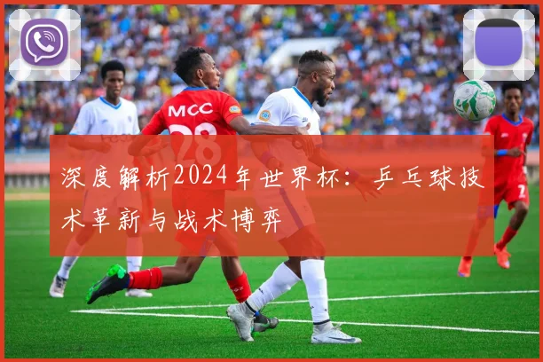 深度解析2024年世界杯:乒乓球技术革新与战术博弈