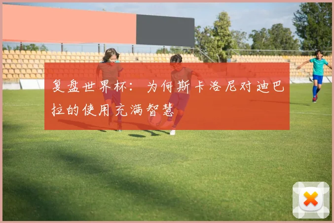 复盘世界杯：为何斯卡洛尼对迪巴拉的使用充满智慧