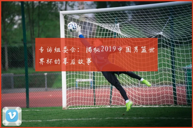 专访组委会：揭秘2019中国男篮世界杯的幕后故事