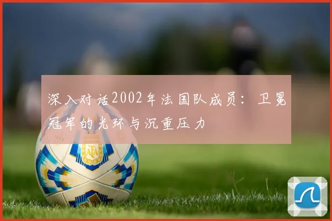 深入对话2002年法国队成员：卫冕冠军的光环与沉重压力