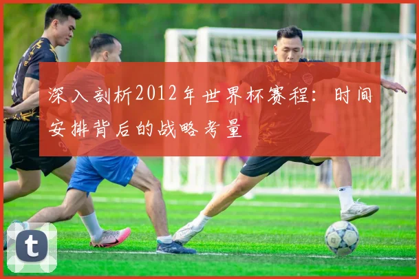 深入剖析2012年世界杯赛程：时间安排背后的战略考量