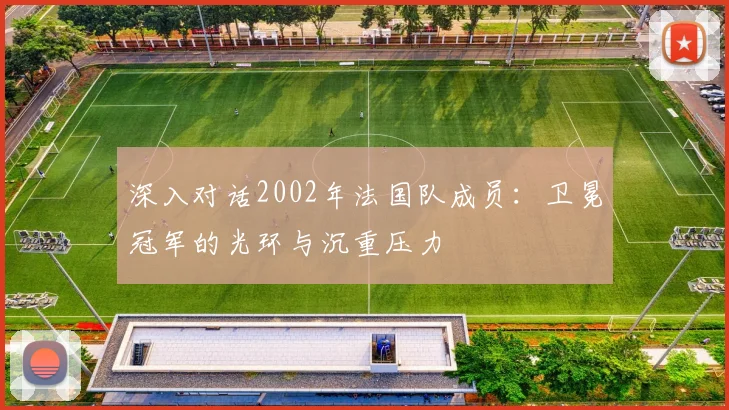 深入对话2002年法国队成员：卫冕冠军的光环与沉重压力